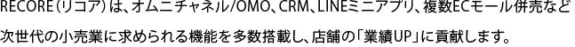 RECORE（リコア）は、オムニチャネル/OMO、CRM、LINEミニアプリ、複数ECモール併売など次世代の小売業に求められる機能を多数搭載し、店舗の「業績UP」に貢献します。